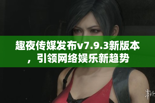 趣夜传媒发布v7.9.3新版本，引领网络娱乐新趋势