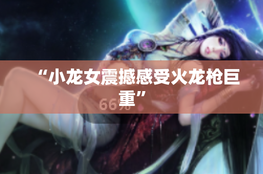 “小龙女震撼感受火龙枪巨重”