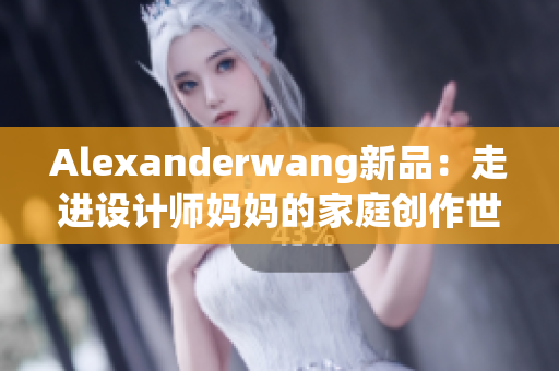 Alexanderwang新品：走进设计师妈妈的家庭创作世界