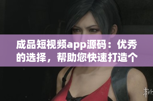 成品短视频app源码：优秀的选择，帮助您快速打造个性化短视频应用
