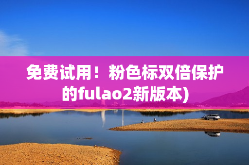 免费试用！粉色标双倍保护的fulao2新版本)
