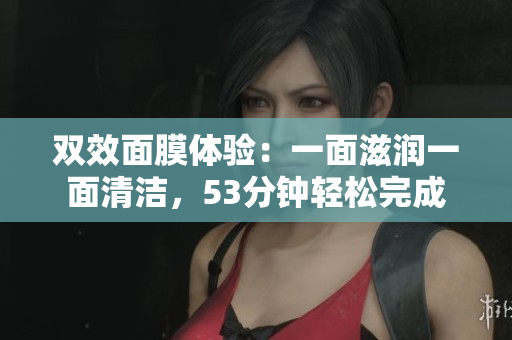 双效面膜体验：一面滋润一面清洁，53分钟轻松完成