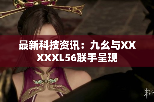 最新科技资讯：九幺与XXXXXL56联手呈现