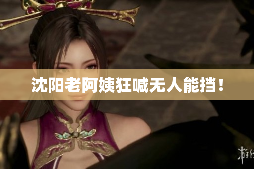 沈阳老阿姨狂喊无人能挡！