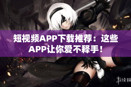 短视频APP下载推荐：这些APP让你爱不释手！