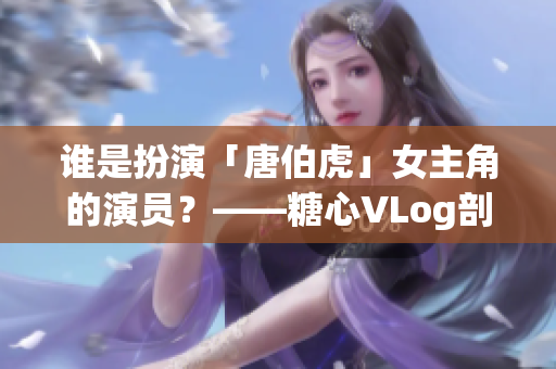 谁是扮演「唐伯虎」女主角的演员？——糖心VLog剖析