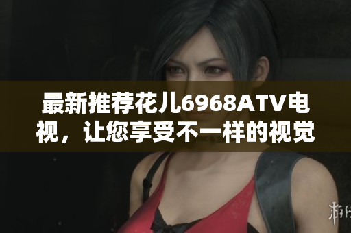 最新推荐花儿6968ATV电视，让您享受不一样的视觉盛宴