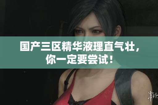国产三区精华液理直气壮，你一定要尝试！