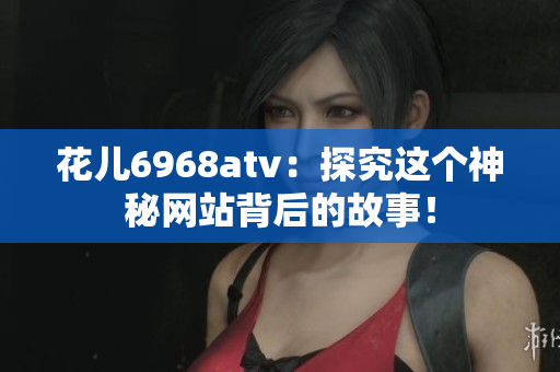 花儿6968atv：探究这个神秘网站背后的故事！