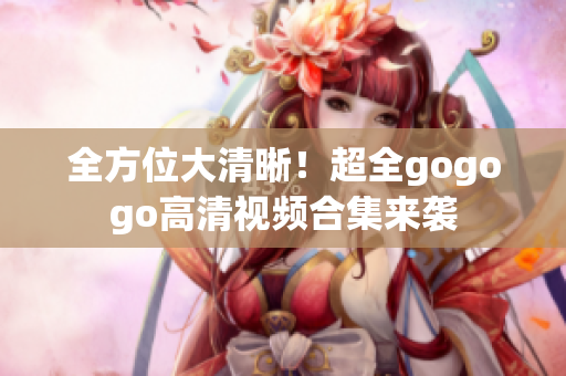 全方位大清晰！超全gogogo高清视频合集来袭