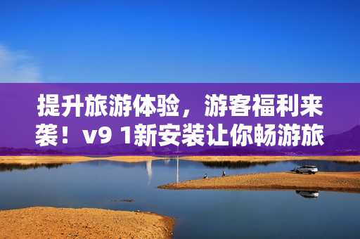 提升旅游体验，游客福利来袭！v9 1新安装让你畅游旅途