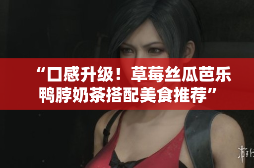 “口感升级！草莓丝瓜芭乐鸭脖奶茶搭配美食推荐”