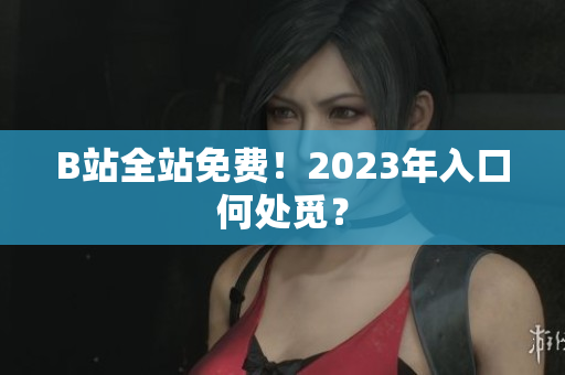 B站全站免费！2023年入口何处觅？