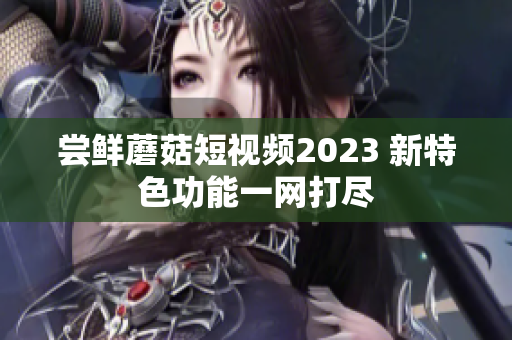 尝鲜蘑菇短视频2023 新特色功能一网打尽