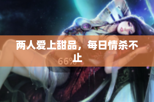 两人爱上甜品，每日情杀不止