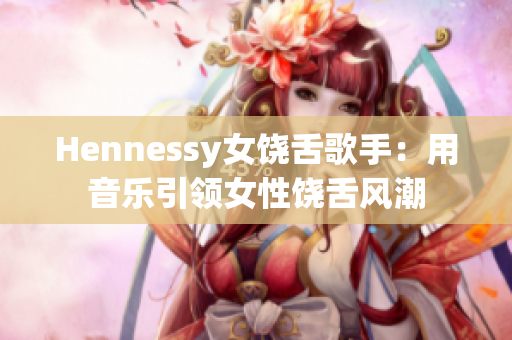Hennessy女饶舌歌手：用音乐引领女性饶舌风潮