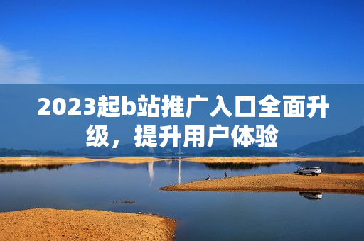 2023起b站推广入口全面升级，提升用户体验