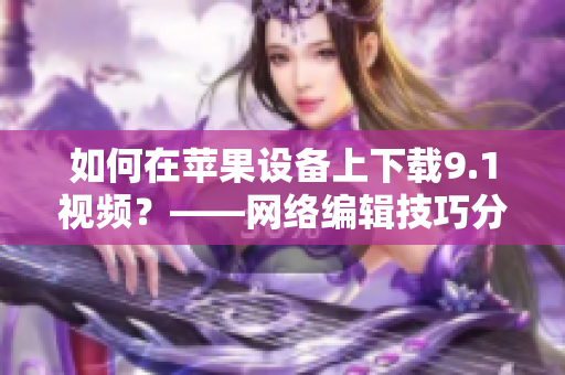 如何在苹果设备上下载9.1视频？——网络编辑技巧分享