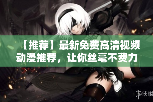 【推荐】最新免费高清视频动漫推荐，让你丝毫不费力找到你想看的！