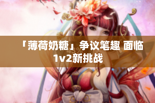 「薄荷奶糖」争议笔趣 面临1v2新挑战