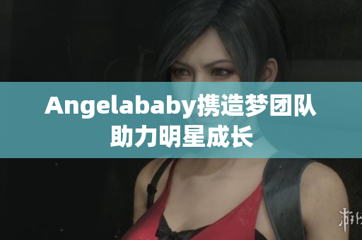 Angelababy携造梦团队助力明星成长