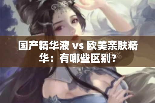 国产精华液 vs 欧美亲肤精华：有哪些区别？