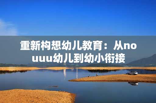 重新构想幼儿教育：从nouuu幼儿到幼小衔接