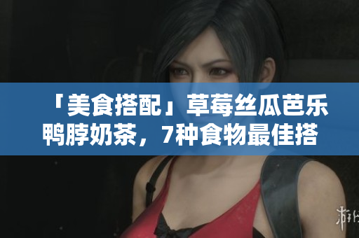 「美食搭配」草莓丝瓜芭乐鸭脖奶茶，7种食物最佳搭配！