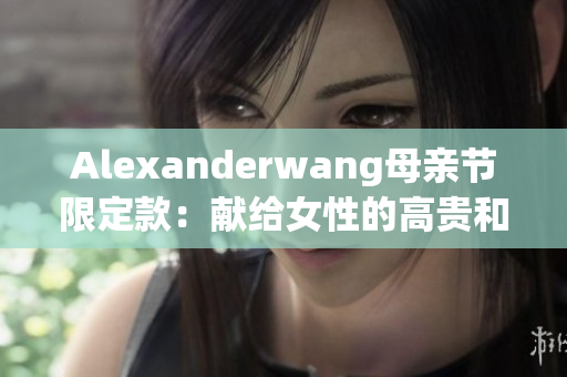 Alexanderwang母亲节限定款：献给女性的高贵和优雅