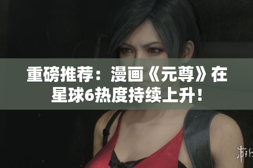 重磅推荐：漫画《元尊》在星球6热度持续上升！