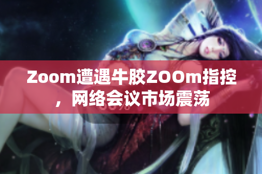 Zoom遭遇牛胶ZOOm指控，网络会议市场震荡