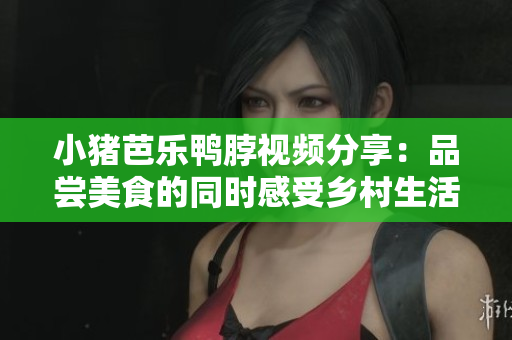 小猪芭乐鸭脖视频分享：品尝美食的同时感受乡村生活。