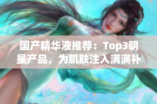 国产精华液推荐：Top3明星产品，为肌肤注入满满补水能量！
