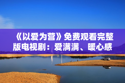 《以爱为营》免费观看完整版电视剧：爱满满、暖心感人
