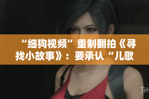 “细狗视频”重制翻拍《寻找小故事》：要承认“儿歌是一门艺术”