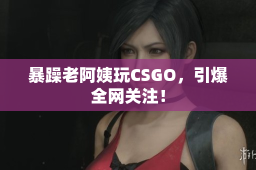 暴躁老阿姨玩CSGO，引爆全网关注！