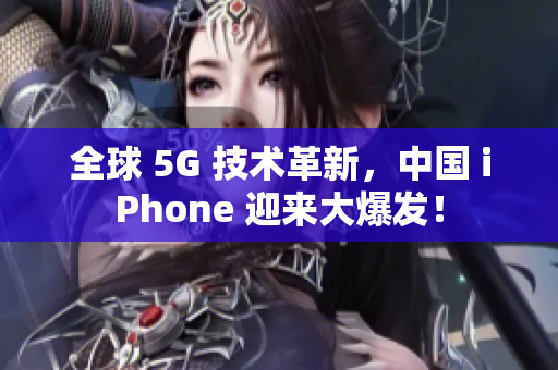 全球 5G 技术革新，中国 iPhone 迎来大爆发！