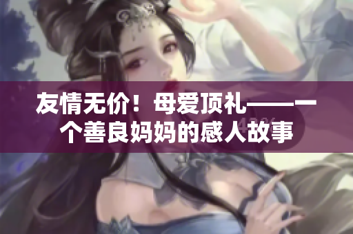 友情无价！母爱顶礼——一个善良妈妈的感人故事