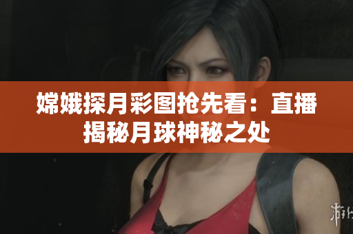 嫦娥探月彩图抢先看：直播揭秘月球神秘之处