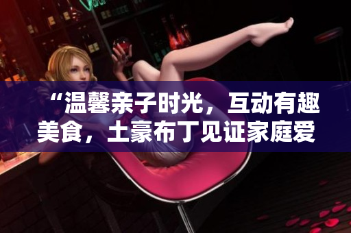 “温馨亲子时光，互动有趣美食，土豪布丁见证家庭爱”