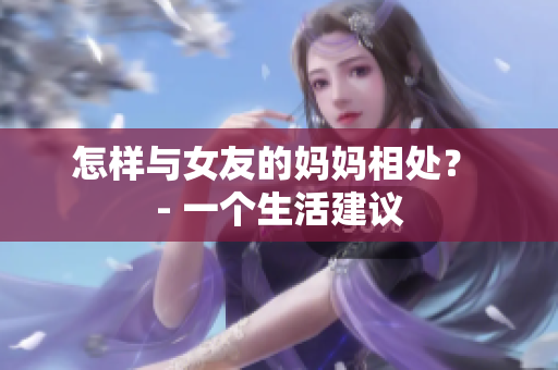 怎样与女友的妈妈相处？ - 一个生活建议