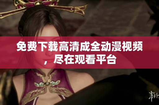 免费下载高清成全动漫视频，尽在观看平台