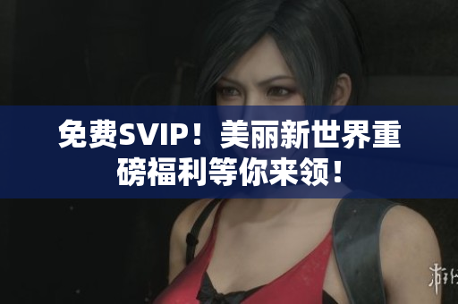 免费SVIP！美丽新世界重磅福利等你来领！
