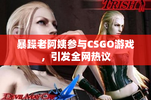 暴躁老阿姨参与CSGO游戏，引发全网热议