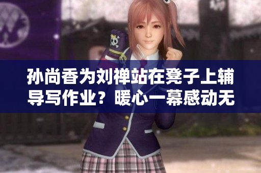 孙尚香为刘禅站在凳子上辅导写作业？暖心一幕感动无数网友！