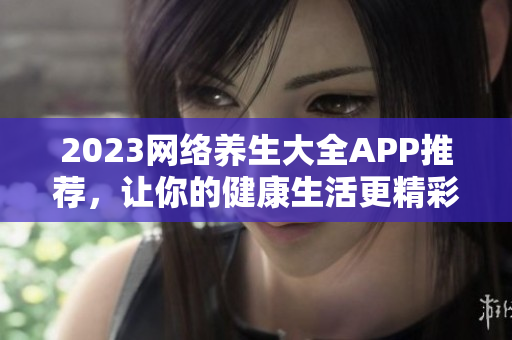 2023网络养生大全APP推荐，让你的健康生活更精彩！