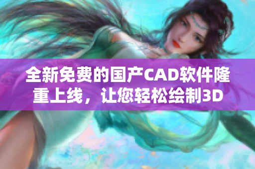 全新免费的国产CAD软件隆重上线，让您轻松绘制3D模型！
