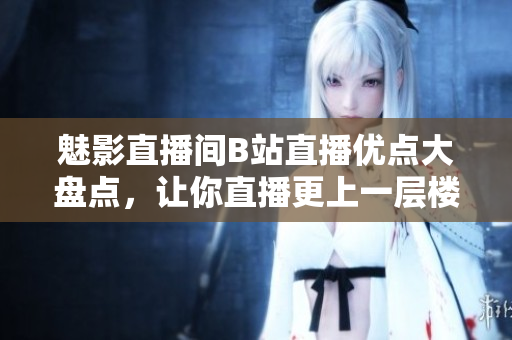 魅影直播间B站直播优点大盘点，让你直播更上一层楼！