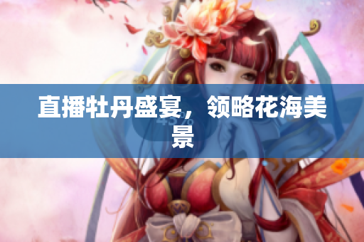 直播牡丹盛宴，领略花海美景