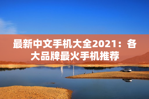 最新中文手机大全2021：各大品牌最火手机推荐